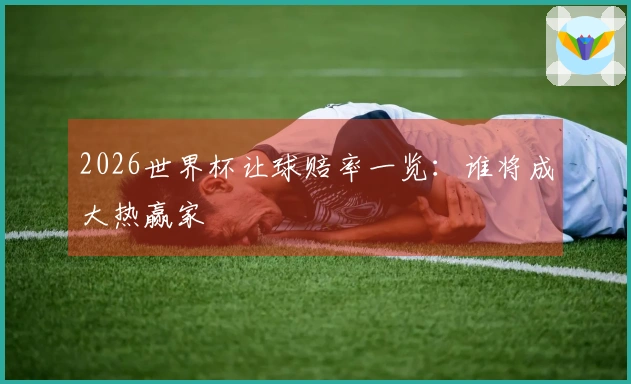 2026世界杯让球赔率一览：谁将成大热赢家