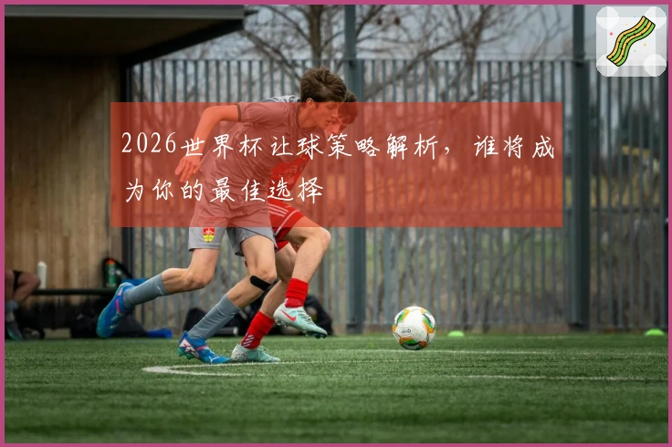 2026世界杯让球策略解析，谁将成为你的最佳选择